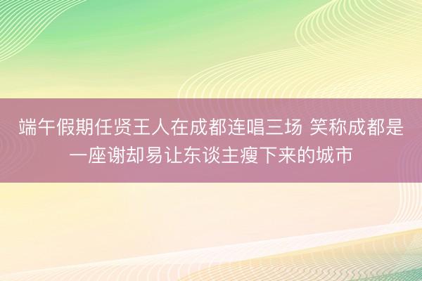 端午假期任贤王人在成都连唱三场 笑称成都是一座谢却易让东谈主瘦下来的城市