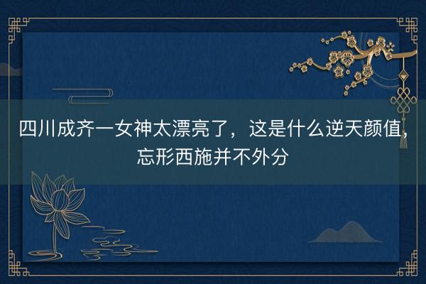 四川成齐一女神太漂亮了，这是什么逆天颜值，<a href=