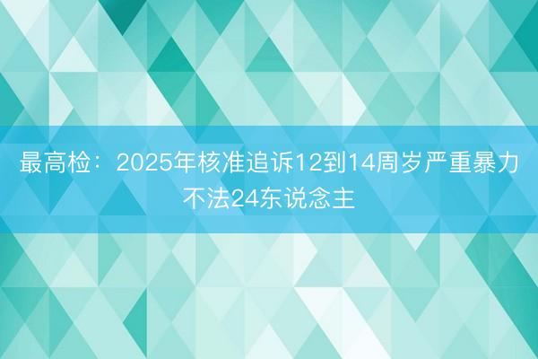 最高检：2025年核准追诉12到14周岁严重暴力不法24东说念主