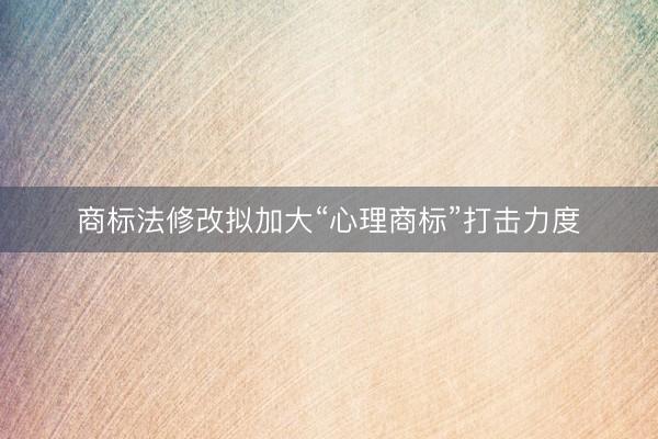 商标法修改拟加大“心理商标”打击力度