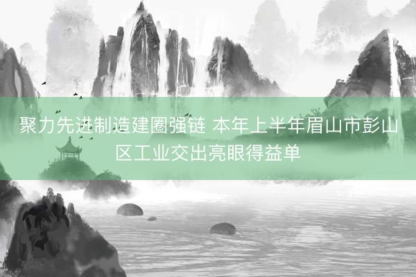 聚力先进制造建圈强链 本年上半年眉山市彭山区工业交出亮眼得益单