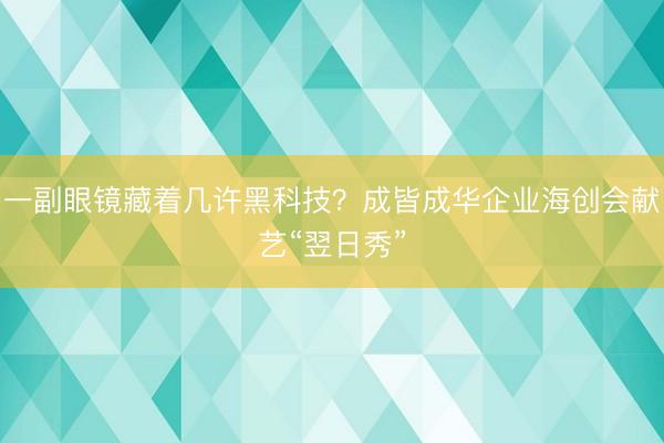 一副眼镜藏着几许黑科技？成皆成华企业海创会献艺“翌日秀”