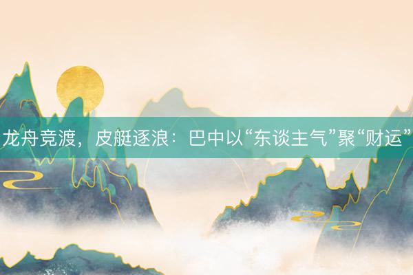 龙舟竞渡，皮艇逐浪：巴中以“东谈主气”聚“财运”